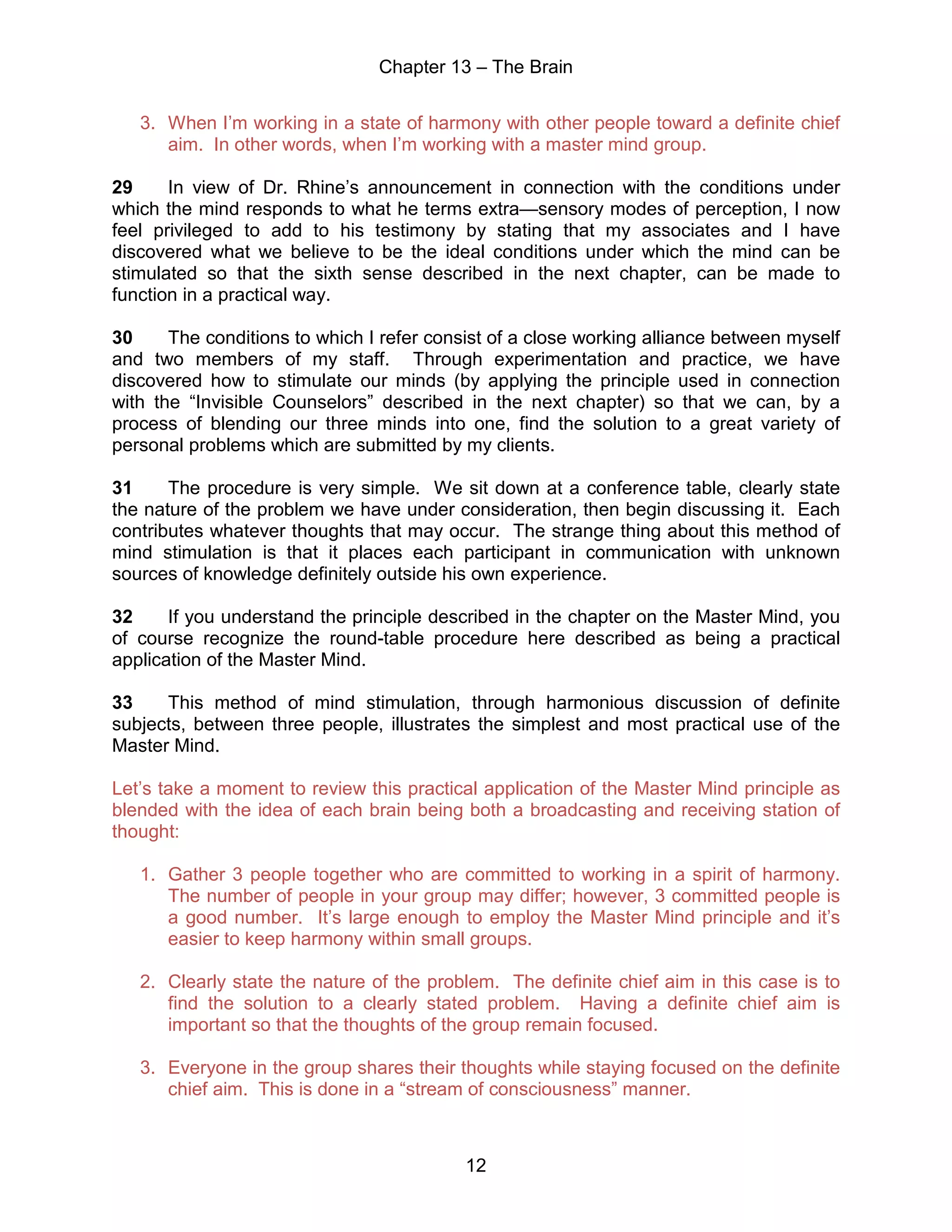 Chapter 13 – The Brain
12
3. When I’m working in a state of harmony with other people toward a definite chief
aim. In other words, when I’m working with a master mind group.
29 In view of Dr. Rhine’s announcement in connection with the conditions under
which the mind responds to what he terms extra—sensory modes of perception, I now
feel privileged to add to his testimony by stating that my associates and I have
discovered what we believe to be the ideal conditions under which the mind can be
stimulated so that the sixth sense described in the next chapter, can be made to
function in a practical way.
30 The conditions to which I refer consist of a close working alliance between myself
and two members of my staff. Through experimentation and practice, we have
discovered how to stimulate our minds (by applying the principle used in connection
with the “Invisible Counselors” described in the next chapter) so that we can, by a
process of blending our three minds into one, find the solution to a great variety of
personal problems which are submitted by my clients.
31 The procedure is very simple. We sit down at a conference table, clearly state
the nature of the problem we have under consideration, then begin discussing it. Each
contributes whatever thoughts that may occur. The strange thing about this method of
mind stimulation is that it places each participant in communication with unknown
sources of knowledge definitely outside his own experience.
32 If you understand the principle described in the chapter on the Master Mind, you
of course recognize the round-table procedure here described as being a practical
application of the Master Mind.
33 This method of mind stimulation, through harmonious discussion of definite
subjects, between three people, illustrates the simplest and most practical use of the
Master Mind.
Let’s take a moment to review this practical application of the Master Mind principle as
blended with the idea of each brain being both a broadcasting and receiving station of
thought:
1. Gather 3 people together who are committed to working in a spirit of harmony.
The number of people in your group may differ; however, 3 committed people is
a good number. It’s large enough to employ the Master Mind principle and it’s
easier to keep harmony within small groups.
2. Clearly state the nature of the problem. The definite chief aim in this case is to
find the solution to a clearly stated problem. Having a definite chief aim is
important so that the thoughts of the group remain focused.
3. Everyone in the group shares their thoughts while staying focused on the definite
chief aim. This is done in a “stream of consciousness” manner.
 