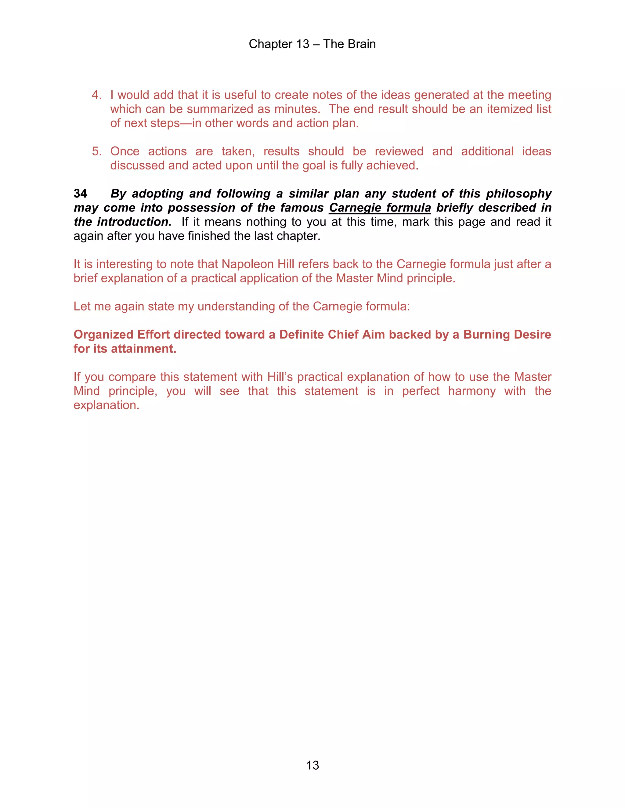 Chapter 13 – The Brain
13
4. I would add that it is useful to create notes of the ideas generated at the meeting
which can be summarized as minutes. The end result should be an itemized list
of next steps—in other words and action plan.
5. Once actions are taken, results should be reviewed and additional ideas
discussed and acted upon until the goal is fully achieved.
34 By adopting and following a similar plan any student of this philosophy
may come into possession of the famous Carnegie formula briefly described in
the introduction. If it means nothing to you at this time, mark this page and read it
again after you have finished the last chapter.
It is interesting to note that Napoleon Hill refers back to the Carnegie formula just after a
brief explanation of a practical application of the Master Mind principle.
Let me again state my understanding of the Carnegie formula:
Organized Effort directed toward a Definite Chief Aim backed by a Burning Desire
for its attainment.
If you compare this statement with Hill’s practical explanation of how to use the Master
Mind principle, you will see that this statement is in perfect harmony with the
explanation.
 
