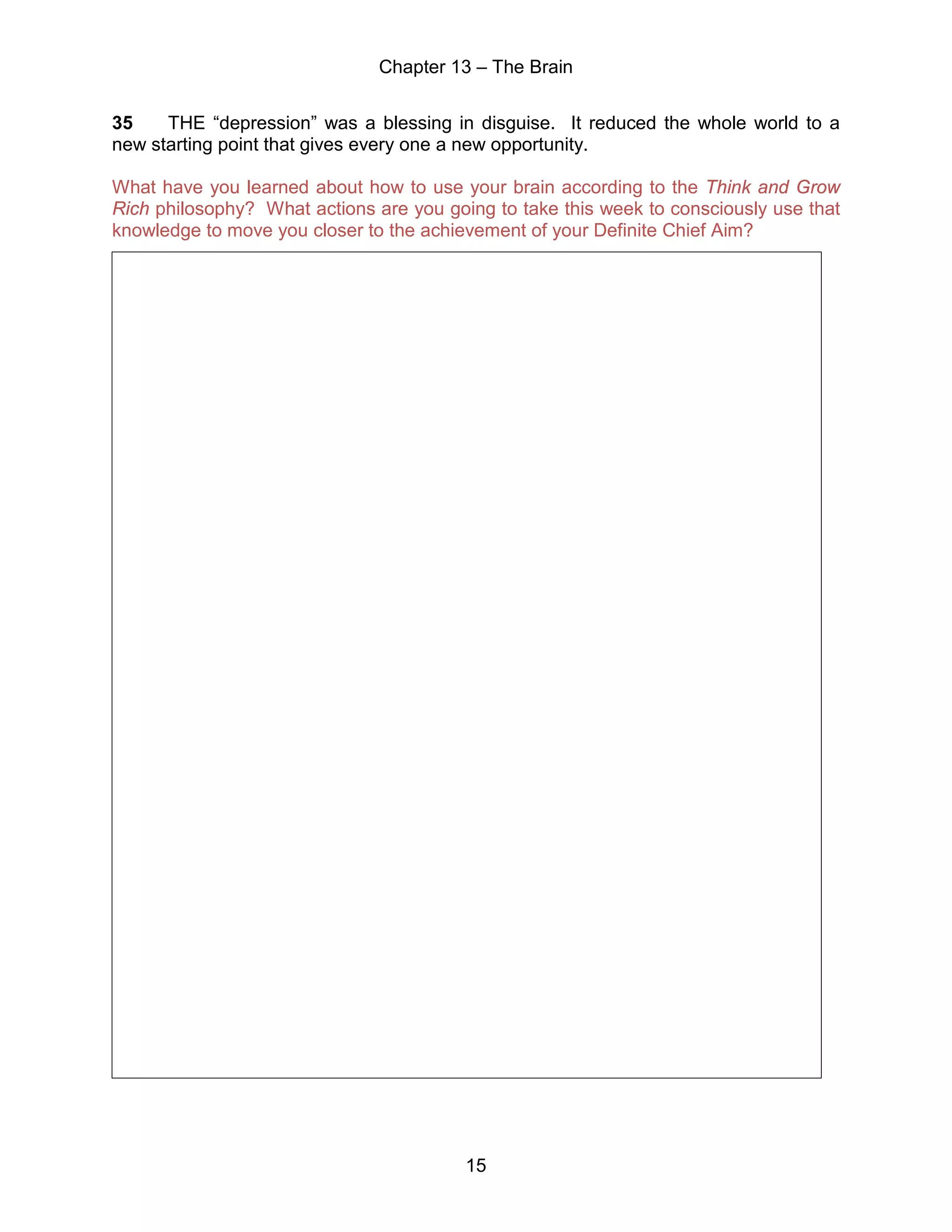 Chapter 13 – The Brain
15
35 THE “depression” was a blessing in disguise. It reduced the whole world to a
new starting point that gives every one a new opportunity.
What have you learned about how to use your brain according to the Think and Grow
Rich philosophy? What actions are you going to take this week to consciously use that
knowledge to move you closer to the achievement of your Definite Chief Aim?
 