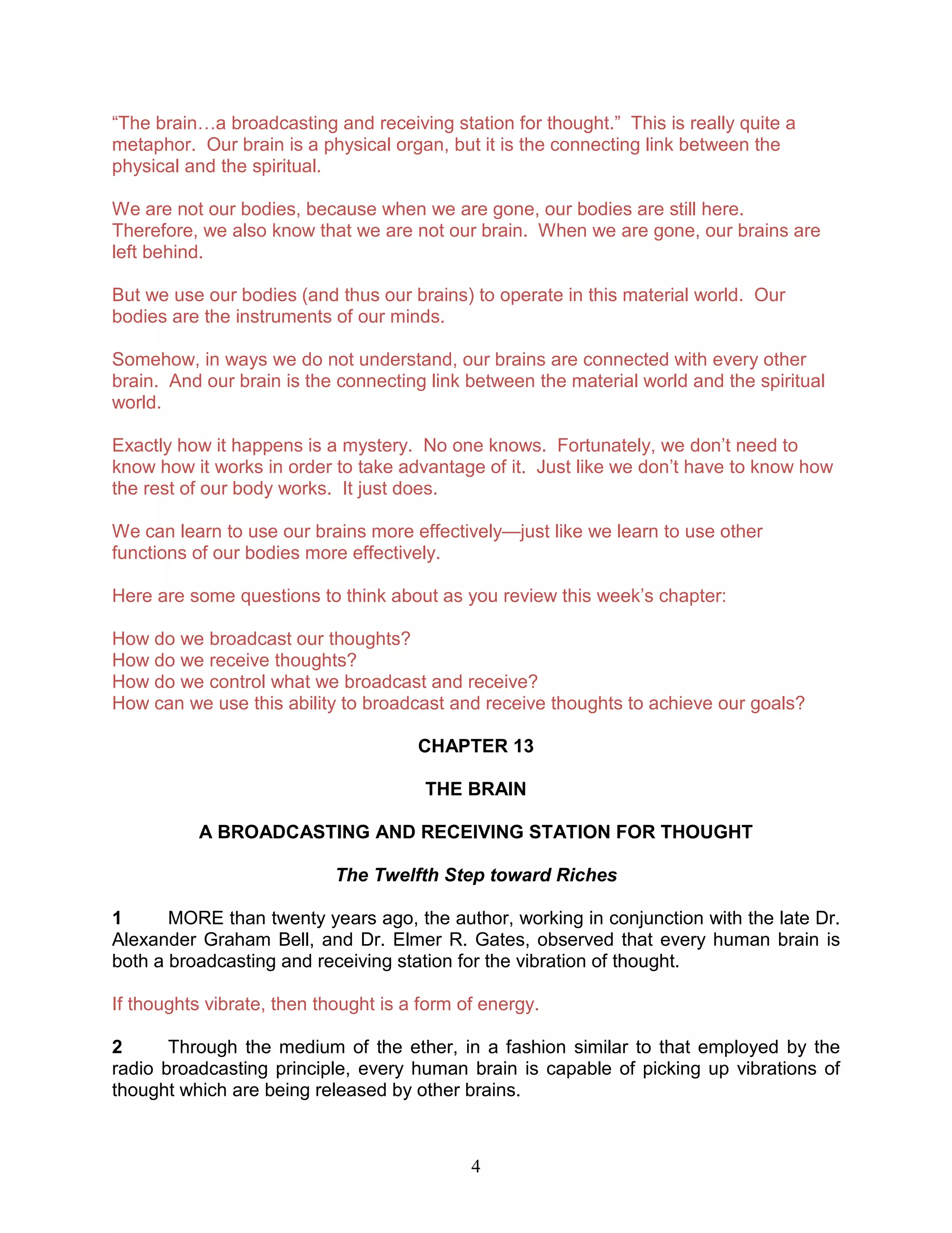 4
“The brain…a broadcasting and receiving station for thought.” This is really quite a
metaphor. Our brain is a physical organ, but it is the connecting link between the
physical and the spiritual.
We are not our bodies, because when we are gone, our bodies are still here.
Therefore, we also know that we are not our brain. When we are gone, our brains are
left behind.
But we use our bodies (and thus our brains) to operate in this material world. Our
bodies are the instruments of our minds.
Somehow, in ways we do not understand, our brains are connected with every other
brain. And our brain is the connecting link between the material world and the spiritual
world.
Exactly how it happens is a mystery. No one knows. Fortunately, we don’t need to
know how it works in order to take advantage of it. Just like we don’t have to know how
the rest of our body works. It just does.
We can learn to use our brains more effectively—just like we learn to use other
functions of our bodies more effectively.
Here are some questions to think about as you review this week’s chapter:
How do we broadcast our thoughts?
How do we receive thoughts?
How do we control what we broadcast and receive?
How can we use this ability to broadcast and receive thoughts to achieve our goals?
CHAPTER 13
THE BRAIN
A BROADCASTING AND RECEIVING STATION FOR THOUGHT
The Twelfth Step toward Riches
1 MORE than twenty years ago, the author, working in conjunction with the late Dr.
Alexander Graham Bell, and Dr. Elmer R. Gates, observed that every human brain is
both a broadcasting and receiving station for the vibration of thought.
If thoughts vibrate, then thought is a form of energy.
2 Through the medium of the ether, in a fashion similar to that employed by the
radio broadcasting principle, every human brain is capable of picking up vibrations of
thought which are being released by other brains.
 