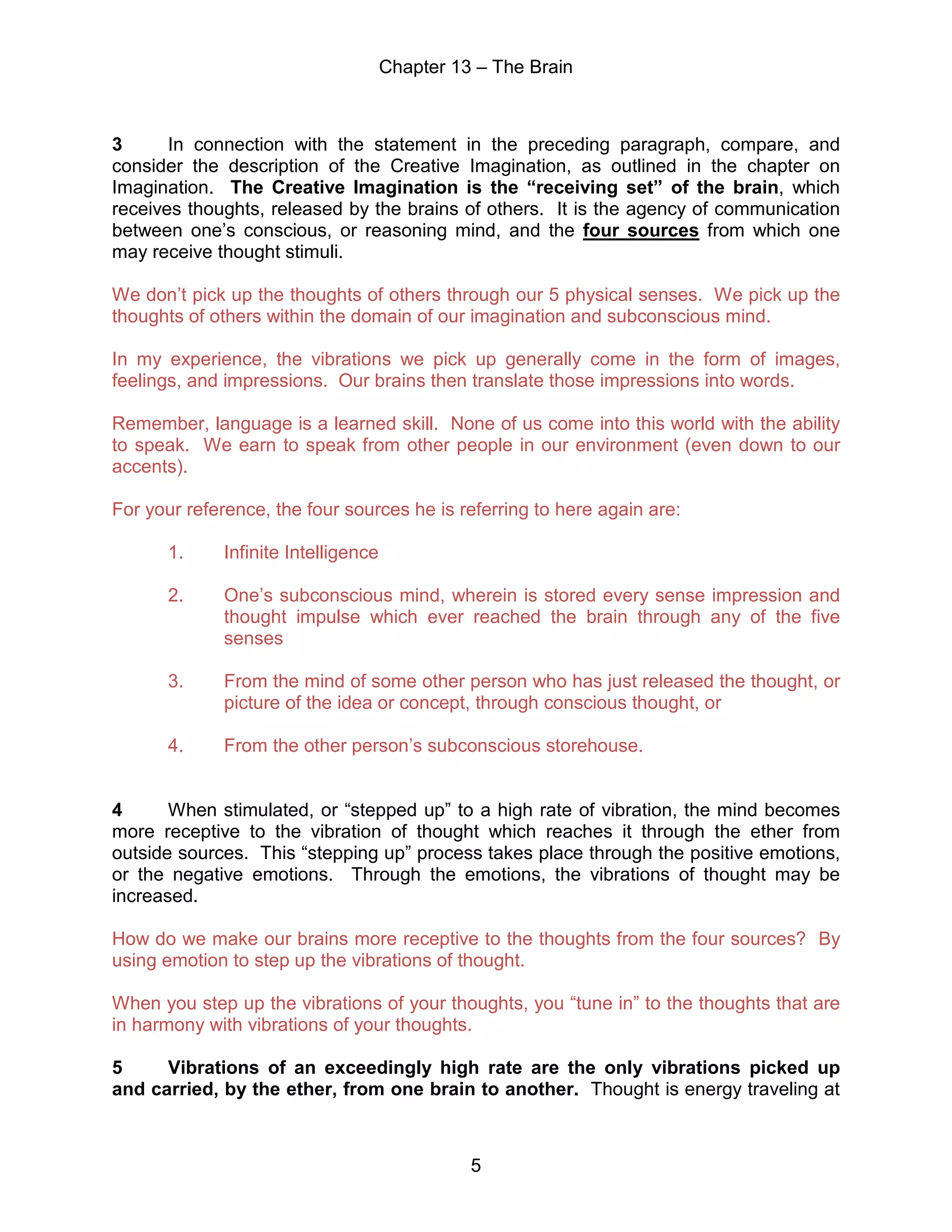 Chapter 13 – The Brain
5
3 In connection with the statement in the preceding paragraph, compare, and
consider the description of the Creative Imagination, as outlined in the chapter on
Imagination. The Creative Imagination is the “receiving set” of the brain, which
receives thoughts, released by the brains of others. It is the agency of communication
between one’s conscious, or reasoning mind, and the four sources from which one
may receive thought stimuli.
We don’t pick up the thoughts of others through our 5 physical senses. We pick up the
thoughts of others within the domain of our imagination and subconscious mind.
In my experience, the vibrations we pick up generally come in the form of images,
feelings, and impressions. Our brains then translate those impressions into words.
Remember, language is a learned skill. None of us come into this world with the ability
to speak. We earn to speak from other people in our environment (even down to our
accents).
For your reference, the four sources he is referring to here again are:
1. Infinite Intelligence
2. One’s subconscious mind, wherein is stored every sense impression and
thought impulse which ever reached the brain through any of the five
senses
3. From the mind of some other person who has just released the thought, or
picture of the idea or concept, through conscious thought, or
4. From the other person’s subconscious storehouse.
4 When stimulated, or “stepped up” to a high rate of vibration, the mind becomes
more receptive to the vibration of thought which reaches it through the ether from
outside sources. This “stepping up” process takes place through the positive emotions,
or the negative emotions. Through the emotions, the vibrations of thought may be
increased.
How do we make our brains more receptive to the thoughts from the four sources? By
using emotion to step up the vibrations of thought.
When you step up the vibrations of your thoughts, you “tune in” to the thoughts that are
in harmony with vibrations of your thoughts.
5 Vibrations of an exceedingly high rate are the only vibrations picked up
and carried, by the ether, from one brain to another. Thought is energy traveling at
 