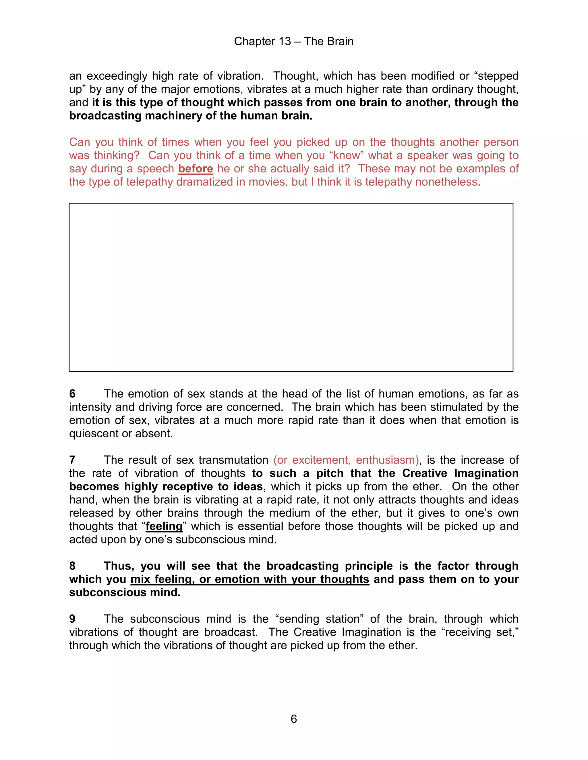 Chapter 13 – The Brain
6
an exceedingly high rate of vibration. Thought, which has been modified or “stepped
up” by any of the major emotions, vibrates at a much higher rate than ordinary thought,
and it is this type of thought which passes from one brain to another, through the
broadcasting machinery of the human brain.
Can you think of times when you feel you picked up on the thoughts another person
was thinking? Can you think of a time when you “knew” what a speaker was going to
say during a speech before he or she actually said it? These may not be examples of
the type of telepathy dramatized in movies, but I think it is telepathy nonetheless.
6 The emotion of sex stands at the head of the list of human emotions, as far as
intensity and driving force are concerned. The brain which has been stimulated by the
emotion of sex, vibrates at a much more rapid rate than it does when that emotion is
quiescent or absent.
7 The result of sex transmutation (or excitement, enthusiasm), is the increase of
the rate of vibration of thoughts to such a pitch that the Creative Imagination
becomes highly receptive to ideas, which it picks up from the ether. On the other
hand, when the brain is vibrating at a rapid rate, it not only attracts thoughts and ideas
released by other brains through the medium of the ether, but it gives to one’s own
thoughts that “feeling” which is essential before those thoughts will be picked up and
acted upon by one’s subconscious mind.
8 Thus, you will see that the broadcasting principle is the factor through
which you mix feeling, or emotion with your thoughts and pass them on to your
subconscious mind.
9 The subconscious mind is the “sending station” of the brain, through which
vibrations of thought are broadcast. The Creative Imagination is the “receiving set,”
through which the vibrations of thought are picked up from the ether.
 