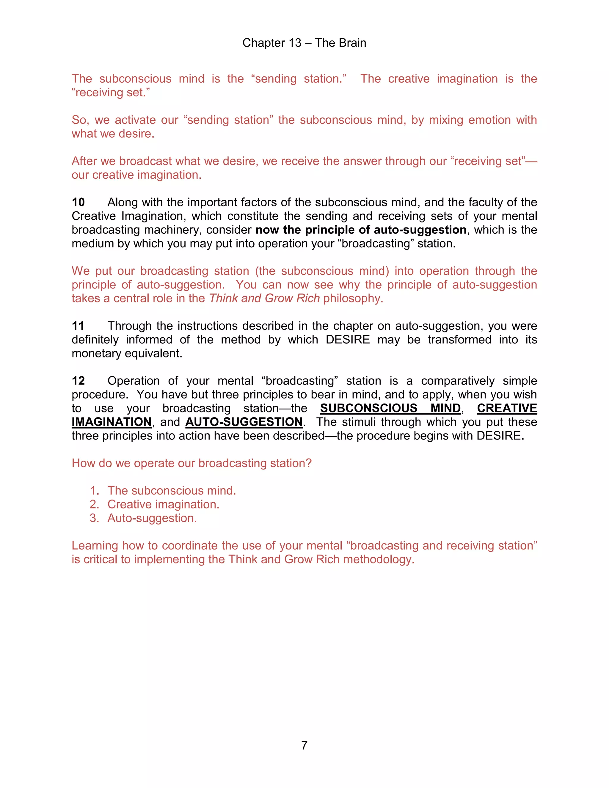 Chapter 13 – The Brain
7
The subconscious mind is the “sending station.” The creative imagination is the
“receiving set.”
So, we activate our “sending station” the subconscious mind, by mixing emotion with
what we desire.
After we broadcast what we desire, we receive the answer through our “receiving set”—
our creative imagination.
10 Along with the important factors of the subconscious mind, and the faculty of the
Creative Imagination, which constitute the sending and receiving sets of your mental
broadcasting machinery, consider now the principle of auto-suggestion, which is the
medium by which you may put into operation your “broadcasting” station.
We put our broadcasting station (the subconscious mind) into operation through the
principle of auto-suggestion. You can now see why the principle of auto-suggestion
takes a central role in the Think and Grow Rich philosophy.
11 Through the instructions described in the chapter on auto-suggestion, you were
definitely informed of the method by which DESIRE may be transformed into its
monetary equivalent.
12 Operation of your mental “broadcasting” station is a comparatively simple
procedure. You have but three principles to bear in mind, and to apply, when you wish
to use your broadcasting station—the SUBCONSCIOUS MIND, CREATIVE
IMAGINATION, and AUTO-SUGGESTION. The stimuli through which you put these
three principles into action have been described—the procedure begins with DESIRE.
How do we operate our broadcasting station?
1. The subconscious mind.
2. Creative imagination.
3. Auto-suggestion.
Learning how to coordinate the use of your mental “broadcasting and receiving station”
is critical to implementing the Think and Grow Rich methodology.
 
