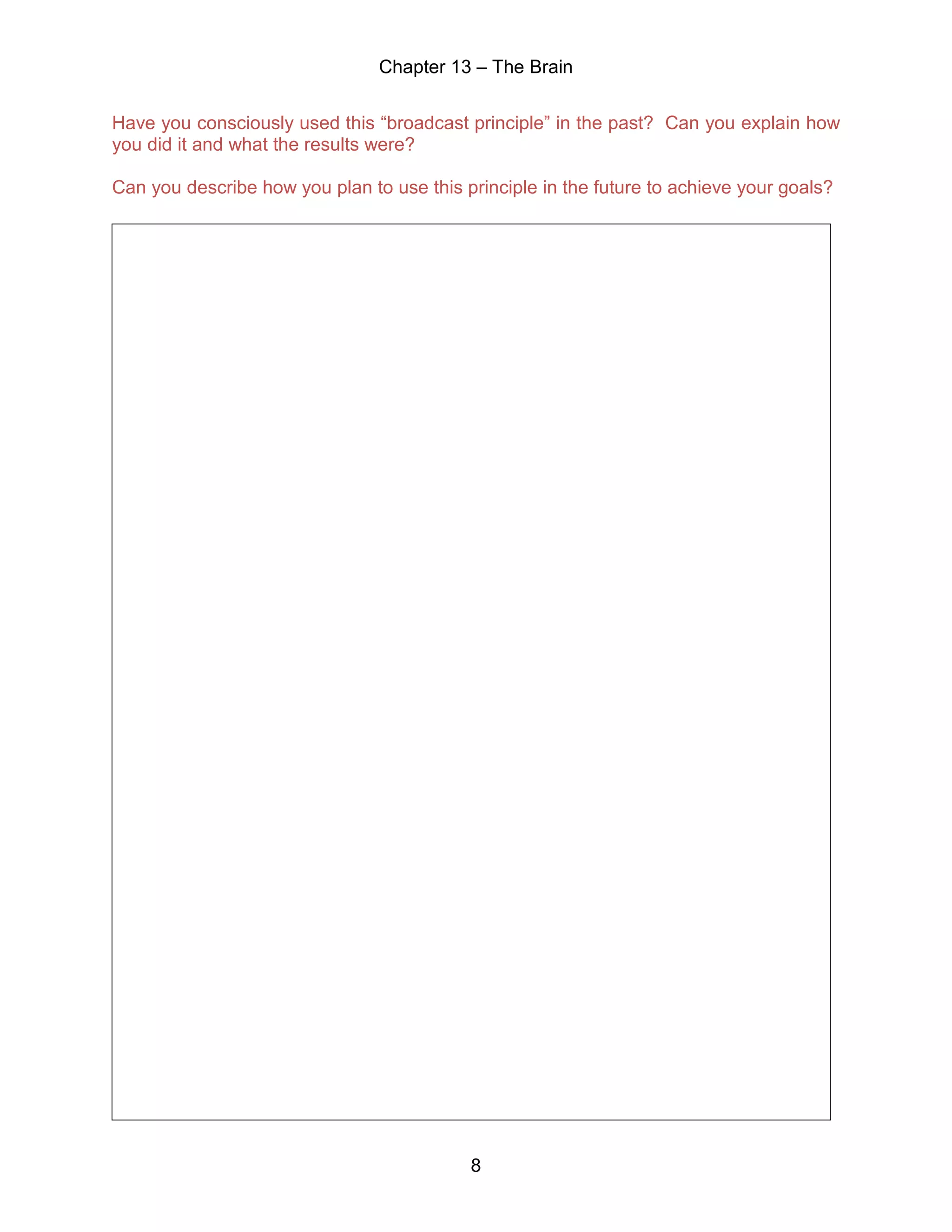Chapter 13 – The Brain
8
Have you consciously used this “broadcast principle” in the past? Can you explain how
you did it and what the results were?
Can you describe how you plan to use this principle in the future to achieve your goals?
 