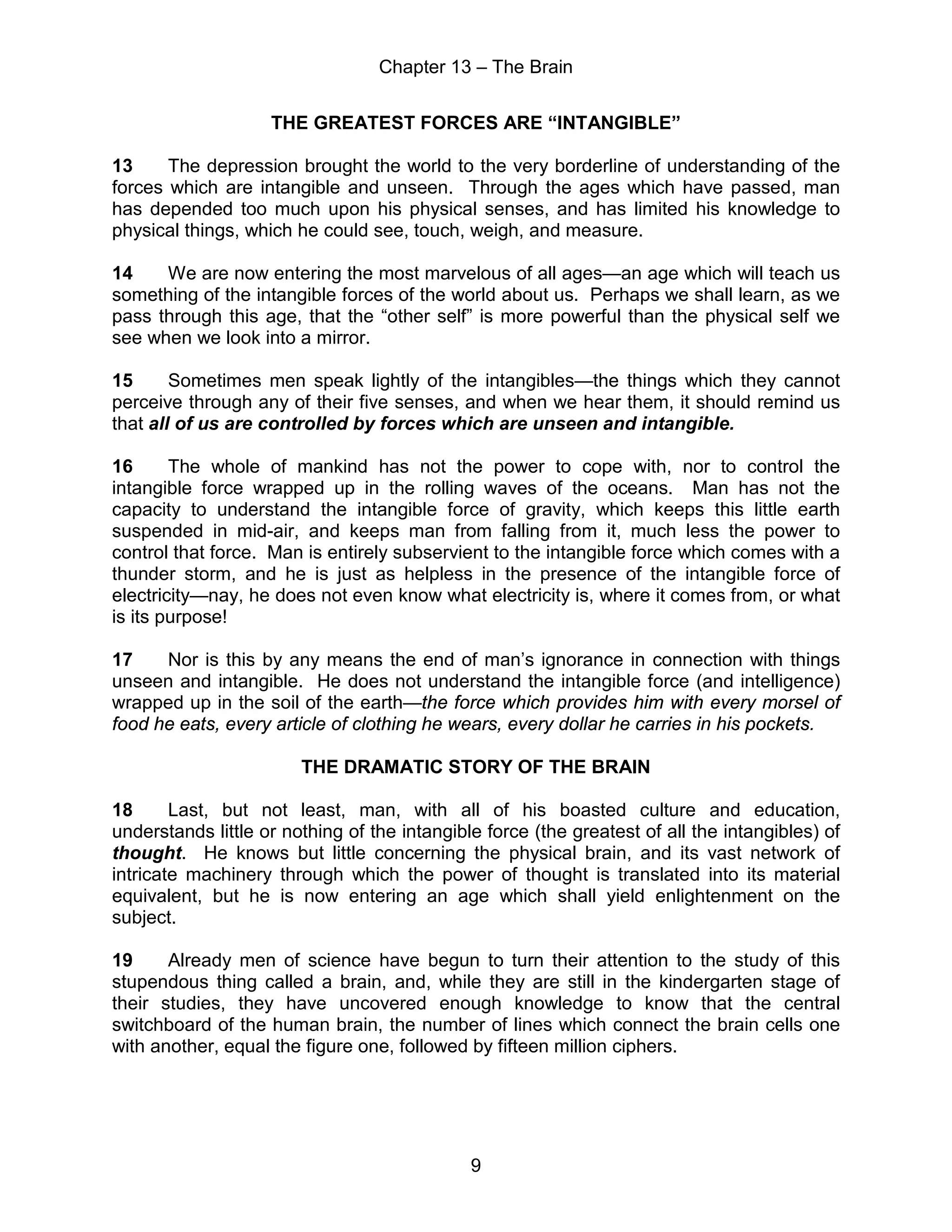 Chapter 13 – The Brain
9
THE GREATEST FORCES ARE “INTANGIBLE”
13 The depression brought the world to the very borderline of understanding of the
forces which are intangible and unseen. Through the ages which have passed, man
has depended too much upon his physical senses, and has limited his knowledge to
physical things, which he could see, touch, weigh, and measure.
14 We are now entering the most marvelous of all ages—an age which will teach us
something of the intangible forces of the world about us. Perhaps we shall learn, as we
pass through this age, that the “other self” is more powerful than the physical self we
see when we look into a mirror.
15 Sometimes men speak lightly of the intangibles—the things which they cannot
perceive through any of their five senses, and when we hear them, it should remind us
that all of us are controlled by forces which are unseen and intangible.
16 The whole of mankind has not the power to cope with, nor to control the
intangible force wrapped up in the rolling waves of the oceans. Man has not the
capacity to understand the intangible force of gravity, which keeps this little earth
suspended in mid-air, and keeps man from falling from it, much less the power to
control that force. Man is entirely subservient to the intangible force which comes with a
thunder storm, and he is just as helpless in the presence of the intangible force of
electricity—nay, he does not even know what electricity is, where it comes from, or what
is its purpose!
17 Nor is this by any means the end of man’s ignorance in connection with things
unseen and intangible. He does not understand the intangible force (and intelligence)
wrapped up in the soil of the earth—the force which provides him with every morsel of
food he eats, every article of clothing he wears, every dollar he carries in his pockets.
THE DRAMATIC STORY OF THE BRAIN
18 Last, but not least, man, with all of his boasted culture and education,
understands little or nothing of the intangible force (the greatest of all the intangibles) of
thought. He knows but little concerning the physical brain, and its vast network of
intricate machinery through which the power of thought is translated into its material
equivalent, but he is now entering an age which shall yield enlightenment on the
subject.
19 Already men of science have begun to turn their attention to the study of this
stupendous thing called a brain, and, while they are still in the kindergarten stage of
their studies, they have uncovered enough knowledge to know that the central
switchboard of the human brain, the number of lines which connect the brain cells one
with another, equal the figure one, followed by fifteen million ciphers.
 