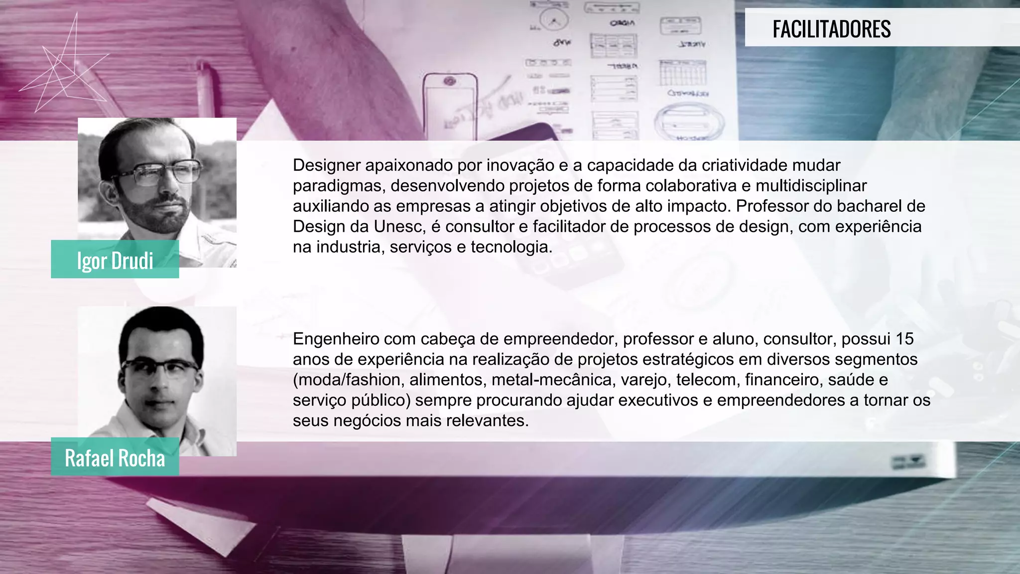 FACILITADORES
Designer apaixonado por inovação e a capacidade da criatividade mudar
paradigmas, desenvolvendo projetos de forma colaborativa e multidisciplinar
auxiliando as empresas a atingir objetivos de alto impacto. Professor do bacharel de
Design da Unesc, é consultor e facilitador de processos de design, com experiência
na industria, serviços e tecnologia.
Engenheiro com cabeça de empreendedor, professor e aluno, consultor, possui 15
anos de experiência na realização de projetos estratégicos em diversos segmentos
(moda/fashion, alimentos, metal-mecânica, varejo, telecom, financeiro, saúde e
serviço público) sempre procurando ajudar executivos e empreendedores a tornar os
seus negócios mais relevantes.
Igor Drudi
Rafael Rocha