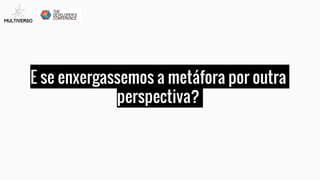 E se enxergassemos a metáfora por outra
perspectiva?
 