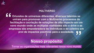 Nosso propósito
Tornar as organizações mais relevantes nesse novo mundo
Oriundos de universos diferentes, diversos talentos se
uniram para promover com a Multiverso processos de
facilitação e cocriação de soluções de alto impacto em um
novo mundo onde as múltiplas realidades são o drive e as
empresas são empoderadora de indivíduos e do coletivo em
prol de impactos positivos para a sociedade.
“ “
 