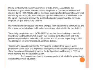 PEEP, a joint venture between Government of India, UNICEF, AusAID and the
Maharashtra government, was executed in two phases in Chandrapur and Yavatmal
districts during 1997-2006 to address the major challenges faced in promoting universal
elementary education, viz., to increase participation and retention of all children upto
the age of 14 years and improve the quality of education programs with a particular
emphasis on girls and working children.
PEEP innovations have caused enormous changes, from classrooms to communities, and
the problem of out-of-school children has been almost eliminated in the two districts.
The activity completion report (ACR) of PEEP shows that the school drop out rate for
Chandrapur and Yavatmal which in 2001 was recorded as 10.14 percent and 10.13Chandrapur and Yavatmal which in 2001 was recorded as 10.14 percent and 10.13
percent respectively has reduced to 4.99 percent and 4.2 percent respectively in 2006.
The GER (gross enrolment ratio) is 95.6 in these districts.
This in itself is a good reason for the PEEP team to celebrate their success as the
programme comes to an end. Impressed by the performance the state government has
shown keen interest in adopting some of the best practices and learning in PEEP for
mainstreaming into the education system.
Such programmes have to be encouraged and initiated in large number to
enhance the primary education
 
