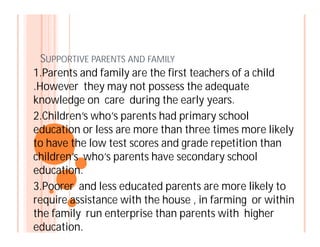 SUPPORTIVE PARENTS AND FAMILY
1.Parents and family are the first teachers of a child
.However they may not possess the adequate
knowledge on care during the early years.
2.Children’s who’s parents had primary school
education or less are more than three times more likelyeducation or less are more than three times more likely
to have the low test scores and grade repetition than
children’s who’s parents have secondary school
education.
3.Poorer and less educated parents are more likely to
require assistance with the house , in farming or within
the family run enterprise than parents with higher
education.
 