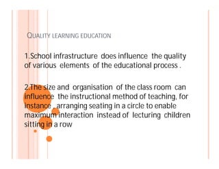 QUALITY LEARNING EDUCATION
1.School infrastructure does influence the quality
of various elements of the educational process .
2.The size and organisation of the class room can2.The size and organisation of the class room can
influence the instructional method of teaching, for
instance , arranging seating in a circle to enable
maximum interaction instead of lecturing children
sitting in a row
 
