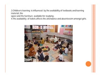 3.Children’s learning is influenced by the availability of textbooks and learning
material ,the
space and the furniture available for studying .
4.The availability of toilets affects the attendance and absenteesim amongst girls.
 