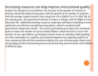 Increasing resources can help improve instructional quality
Despite the strong rise in recruitment, the increase in the number of teachers in
primary schools has failed to keep pace with the growth of the number of students,
with the average student-teacher ratio rising from 43 in 2000-01 to 47 in 2007-08. In
the coming years, the government intends to reduce it sharply, with the Right to Free
Education Act. Additional teaching resources could also contribute to building a more
systematic and effective remedial learning system, which is needed in both
government and private schools . The need is particularly acute given the continued
push to reduce the number of out-of-school-children, which has led to a rise in the
number of over-age children, particularly at lower levels of schooling. Multi-grading
can offer advantages for cognitive and social development by exposing students tocan offer advantages for cognitive and social development by exposing students to
more advanced material than would normally be the case in mono-grade classes and
encouraging self-directed learning and increased learning and interaction with children
of different ages.
 