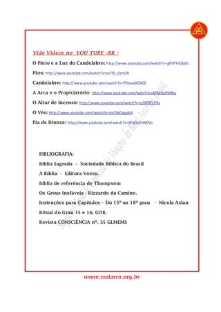 SupremoGrandeCapítulodeMaçonsdoRealArcodoBrasil
www.realarco.org.br
Vide Vídeos no YOU TUBE –BR :
O Pátio e a Luz do Candelabro: http://www.youtube.com/watch?v=gFVPYnGlyDc
Pães: http://www.youtube.com/watch?v=osfTD_QmSf8
Candelabro: http://www.youtube.com/watch?v=PPKxwbfGkGE
A Arca e o Propiciatório: http://www.youtube.com/watch?v=4PM3pjPMBlg
O Altar de Incenso: http://www.youtube.com/watch?v=q3BlSlTLF9o
O Véo: http://www.youtube.com/watch?v=jm7WOjqg4iA
Pia de Bronze: http://www.youtube.com/watch?v=3PqDsLhWDVs
BIBLIOGRAFIA:
Bíblia Sagrada – Sociedade Bíblica do Brasil
A Bíblia - Editora Vozes.
Bíblia de referência de Thompsom
Os Graus Inefáveis - Rizzardo da Camino.
Instruções para Capítulos – Do 15º ao 18º grau - Nicola Aslan
Ritual do Grau 15 e 16, GOB.
Revista CONSCIÊNCIA nº. 35 GLMEMS
 