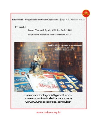 Infinity Editorial e Promocional
Rua São Vicente, 127 - Tijuca
20260-140 - Rio de Janeiro - RJ
www.realarco.org.br
Rito de York - Mergulhando nos Graus Capitulares - Jorge R. L. Simões, PGSS, KT
Fonte:
www.artedaleitura.com
www.realarco.org.br
maconariadoyork@gmail.com
Samer Youssef Ayad, M.R.A. - Cad. 1101
(Capítulo Cavaleiros Sem Fronteiras Nº27)
 