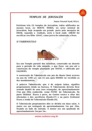SupremoGrandeCapítulodeMaçonsdoRealArcodoBrasil
www.realarco.org.br
Samer Youssef Ayad, M.R.A.
Existiram três (3) templos de Jerusalém, todos edificados no
mesmo local, no MONTE MORIÁ, no setor oriental de
Jerusalém, hoje ocupado em grande parte pela mesquita de
OMAR, segundo a tradição, seria o local onde ABRÃO foi
sacrificar seu filho ISAAC, como prova de submissão a Deus.
TEMPLOS DE JERUSALÉM
O TABERNÁCULO
Era um Templo portátil dos israelitas, construído no deserto
para o período de vida nômade, e que ficou em uso até a
construção do templo planejado por DAVID, e edificado por
SALOMÃO.
A construção do Tabernáculo aos pés do Monte Sinai ocorreu
no ano de 1490 a.C. um (1) ano após MOISÉS ter recebido os
dez mandamentos.
A palavra Tabernáculo, que é de origem latina, significa
propriamente tenda ou barraca. O Tabernáculo deveria ficar
armado dentro de uma área retangular, de aproximadamente
25m por 50m conhecida como PÁTIO do Tabernáculo. Na
parte Oriental ficava o povo, no Centro estava o altar das
oferendas e dos sacrifícios (Êxodo-27) e na parte Ocidental
ficava a tenda do Tabernáculo (Êxodo-26).
O Tabernáculo propriamente dito se dividia em duas salas. A
maior era um retângulo de aproximadamente 5m por 10m,
ficando ao lado da entrada. A menor era um quadrado de
aproximadamente 5m por 5m .
 
