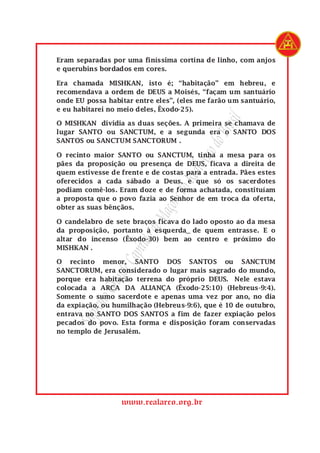 www.realarco.org.br
SupremoGrandeCapítulodeMaçonsdoRealArcodoBrasil
Eram separadas por uma finíssima cortina de linho, com anjos
e querubins bordados em cores.
Era chamada MISHKAN, isto é; “habitação” em hebreu, e
recomendava a ordem de DEUS a Moisés, “façam um santuário
onde EU possa habitar entre eles”, (eles me farão um santuário,
e eu habitarei no meio deles, Êxodo-25).
O MISHKAN dividia as duas seções. A primeira se chamava de
lugar SANTO ou SANCTUM, e a segunda era o SANTO DOS
SANTOS ou SANCTUM SANCTORUM .
O recinto maior SANTO ou SANCTUM, tinha a mesa para os
pães da proposição ou presença de DEUS, ficava a direita de
quem estivesse de frente e de costas para a entrada. Pães estes
oferecidos a cada sábado a Deus, e que só os sacerdotes
podiam comê-los. Eram doze e de forma achatada, constituíam
a proposta que o povo fazia ao Senhor de em troca da oferta,
obter as suas bênçãos.
O candelabro de sete braços ficava do lado oposto ao da mesa
da proposição, portanto à esquerda de quem entrasse. E o
altar do incenso (Êxodo-30) bem ao centro e próximo do
MISHKAN .
O recinto menor, SANTO DOS SANTOS ou SANCTUM
SANCTORUM, era considerado o lugar mais sagrado do mundo,
porque era habitação terrena do próprio DEUS. Nele estava
colocada a ARCA DA ALIANÇA (Êxodo-25:10) (Hebreus-9:4).
Somente o sumo sacerdote e apenas uma vez por ano, no dia
da expiação, ou humilhação (Hebreus-9:6), que é 10 de outubro,
entrava no SANTO DOS SANTOS a fim de fazer expiação pelos
pecados do povo. Esta forma e disposição foram conservadas
no templo de Jerusalém.
 