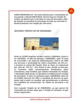 SupremoGrandeCapítulodeMaçonsdoRealArcodoBrasil
www.realarco.org.br
NABUCODONOSOR em 7 de maio ordenou que o comandante de
sua guarda e oficial NABUZARDÃ, ateasse fogo no Templo do
senhor, no palácio real e em todas as casas de Jerusalém, além
de demolir as muralhas de Jerusalém em toda sua extensão (o
Menorá iluminou este templo por 400 anos).
SEGUNDO TEMPLO OU DE ZOROBABEL
Entre os 10.000 Israelitas levados cativos a Babilônia, estava o
rei JACONIAS. O filho de Jaconias, ZOROBABEL, após 70 anos
de escravidão e da morte de Nabucodonosor, obteve de CIRO
seu sucessor, a autorização de voltar a Jerusalém, em 536 a.C.,
e levantar as ruínas do Templo. Mais as obras só começaram
por volta de 520 a.C. . Este atraso se deu devido ao fato que;
os Israelitas eram constantemente hostilizados pelos
samaritanos, seus vizinhos, que tinham construído um Templo,
e dominados pela inveja, se opunham à reedificação do Templo
de Jerusalém . A obra só continuou após, ZOROBABEL obter do
rei DARIO, sucessor de CIRO, a expedição de decreto no qual
punia com a morte os vassalos, que perturbassem os obreiros
nos trabalhos de reconstrução da cidade de Jerusalém e do
Templo.
Esse segundo Templo ou de ZOROBABEL, ao que parece foi
construído no mesmo lugar que o Templo de Salomão, só que
menos imponentes.
 