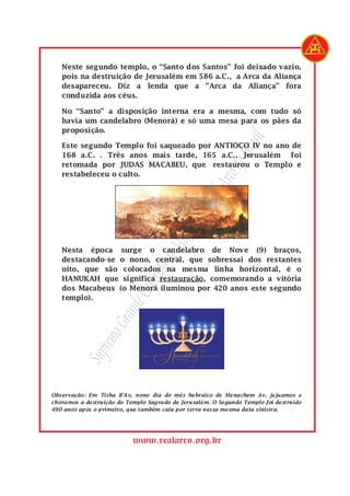 SupremoGrandeCapítulodeMaçonsdoRealArcodoBrasil
www.realarco.org.br
Neste segundo templo, o “Santo dos Santos” foi deixado vazio,
pois na destruição de Jerusalém em 586 a.C., a Arca da Aliança
desapareceu. Diz a lenda que a ”Arca da Aliança” fora
conduzida aos céus.
No “Santo” a disposição interna era a mesma, com tudo só
havia um candelabro (Menorá) e só uma mesa para os pães da
proposição.
Este segundo Templo foi saqueado por ANTIOCO IV no ano de
168 a.C. . Três anos mais tarde, 165 a.C., Jerusalém foi
retomada por JUDAS MACABEU, que restaurou o Templo e
restabeleceu o culto.
Nesta época surge o candelabro de Nove (9) braços,
destacando-se o nono, central, que sobressai dos restantes
oito, que são colocados na mesma linha horizontal, é o
HANUKAH que significa restauração, comemorando a vitória
dos Macabeus (o Menorá iluminou por 420 anos este segundo
templo).
Observação: Em Tisha B’Av, nono dia do mês hebraico de Menachem Av, jejuamos e
choramos a destruição do Templo Sagrado de Jerusalém. O Segundo Templo foi destruído
490 anos após o primeiro, que também caiu por terra nessa mesma data sinistra.
 