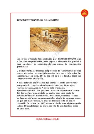 SupremoGrandeCapítulodeMaçonsdoRealArcodoBrasil
www.realarco.org.br
TERCEIRO TEMPLO OU DE HERODES
Um terceiro Templo foi construído por HERODES MAGNO, que
o fez com magnificência, para captar a simpatia dos judeus e
para satisfazer as ambições de sua mania de construções
grandiosas.
O Templo tinha as mesmas disposições do tabernáculo só que
em escala maior, sendo as dimensões internas o dobro das do
tabernáculo, ou seja, 10 m por 30 m e se dividia como no
tabernáculo em duas salas.
A mais retirada era o “Santo dos Santos – Sancto Sanctorum”
um quadrado com aproximadamente 10 m por 10 m, nela
ficava a Arca da Aliança. A outra sala era maior,
aproximadamente 10 m por 20m, e estava separada do “Santo
dos Santos” por uma divisão de cedro, com uma porta de
oliveira no centro, além do véu. Nesta sala, chamada “Santo
ou Sanctorum” estavam como no tabernáculo às mesmas peças,
só que em maior escala. O altar do incenso feito de cedro
revestido de ouro e dez (10) mesas invés de uma, cinco de cada
lado; e 10 candelabros de ouro, em vês de um, também cinco
de cada lado.
 