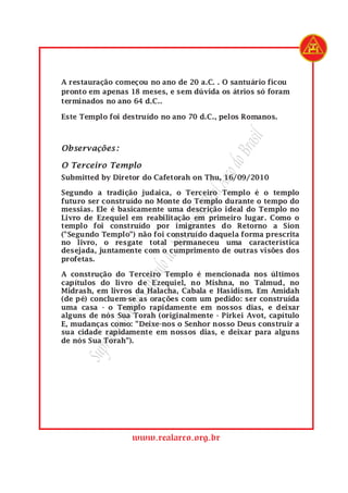 SupremoGrandeCapítulodeMaçonsdoRealArcodoBrasil
www.realarco.org.br
A restauração começou no ano de 20 a.C. . O santuário ficou
pronto em apenas 18 meses, e sem dúvida os átrios só foram
terminados no ano 64 d.C..
Este Templo foi destruído no ano 70 d.C., pelos Romanos.
Observações:
O Terceiro Templo
Submitted by Diretor do Cafetorah on Thu, 16/09/2010
Segundo a tradição judaica, o Terceiro Templo é o templo
futuro ser construído no Monte do Templo durante o tempo do
messias. Ele é basicamente uma descrição ideal do Templo no
Livro de Ezequiel em reabilitação em primeiro lugar. Como o
templo foi construído por imigrantes do Retorno a Sion
("Segundo Templo") não foi construído daquela forma prescrita
no livro, o resgate total permaneceu uma característica
desejada, juntamente com o cumprimento de outras visões dos
profetas.
A construção do Terceiro Templo é mencionada nos últimos
capítulos do livro de Ezequiel, no Mishna, no Talmud, no
Midrash, em livros da Halacha, Cabala e Hasidism. Em Amidah
(de pé) concluem-se as orações com um pedido: ser construída
uma casa - o Templo rapidamente em nossos dias, e deixar
alguns de nós Sua Torah (originalmente - Pirkei Avot, capítulo
E, mudanças como: "Deixe-nos o Senhor nosso Deus construir a
sua cidade rapidamente em nossos dias, e deixar para alguns
de nós Sua Torah").
 