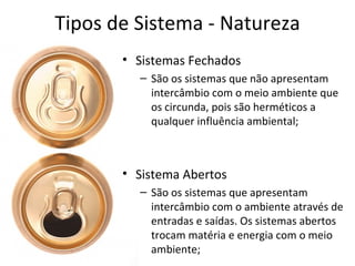Tipos de Sistema - Natureza
       • Sistemas Fechados
         – São os sistemas que não apresentam
           intercâmbio com o meio ambiente que
           os circunda, pois são herméticos a
           qualquer influência ambiental;



       • Sistema Abertos
         – São os sistemas que apresentam
           intercâmbio com o ambiente através de
           entradas e saídas. Os sistemas abertos
           trocam matéria e energia com o meio
           ambiente;
 