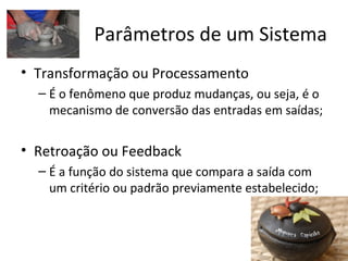 Parâmetros de um Sistema
• Transformação ou Processamento
  – É o fenômeno que produz mudanças, ou seja, é o
    mecanismo de conversão das entradas em saídas;


• Retroação ou Feedback
  – É a função do sistema que compara a saída com
    um critério ou padrão previamente estabelecido;
 
