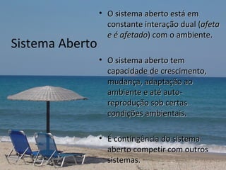 • O sistema aberto está em
                   constante interação dual (afeta
                   e é afetado) com o ambiente.
Sistema Aberto
                 • O sistema aberto tem
                   capacidade de crescimento,
                   mudança, adaptação ao
                   ambiente e até auto-
                   reprodução sob certas
                   condições ambientais.

                 • É contingência do sistema
                   aberto competir com outros
                   sistemas.
 