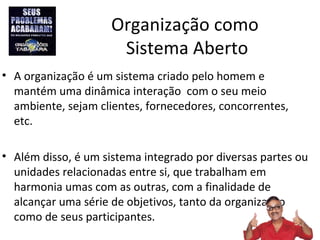 Organização como
                      Sistema Aberto
• A organização é um sistema criado pelo homem e
  mantém uma dinâmica interação com o seu meio
  ambiente, sejam clientes, fornecedores, concorrentes,
  etc.

• Além disso, é um sistema integrado por diversas partes ou
  unidades relacionadas entre si, que trabalham em
  harmonia umas com as outras, com a finalidade de
  alcançar uma série de objetivos, tanto da organização
  como de seus participantes.
 