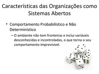 Características das Organizações como
           Sistemas Abertos
 • Comportamento Probabilístico e Não
   Determinístico
   – O ambiente não tem fronteiras e inclui variáveis
     desconhecidas e incontroladas, o que torna o seu
     comportamento imprevisível.
 