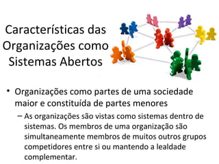 Características das
Organizações como
 Sistemas Abertos

• Organizações como partes de uma sociedade
  maior e constituída de partes menores
  – As organizações são vistas como sistemas dentro de
    sistemas. Os membros de uma organização são
    simultaneamente membros de muitos outros grupos
    competidores entre si ou mantendo a lealdade
    complementar.
 