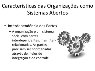 Características das Organizações como
           Sistemas Abertos

• Interdependência das Partes
  – A organização é um sistema
    social com partes
    interdependentes, mas inter-
    relacionadas. As partes
    precisam ser coordenadas
    através de meios de
    integração e de controle.
 