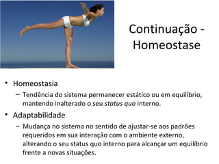 Continuação -
                                        Homeostase

• Homeostasia
  – Tendência do sistema permanecer estático ou em equilíbrio,
    mantendo inalterado o seu status quo interno.
• Adaptabilidade
  – Mudança no sistema no sentido de ajustar-se aos padrões
    requeridos em sua interação com o ambiente externo,
    alterando o seu status quo interno para alcançar um equilíbrio
    frente a novas situações.
 