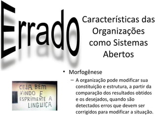 Características das
         Organizações
        como Sistemas
            Abertos
• Morfogênese
  – A organização pode modificar sua
    constituição e estrutura, a partir da
    comparação dos resultados obtidos
    e os desejados, quando são
    detectados erros que devem ser
    corrigidos para modificar a situação.
 