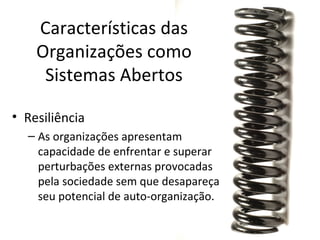 Características das
    Organizações como
     Sistemas Abertos

• Resiliência
  – As organizações apresentam
    capacidade de enfrentar e superar
    perturbações externas provocadas
    pela sociedade sem que desapareça
    seu potencial de auto-organização.
 