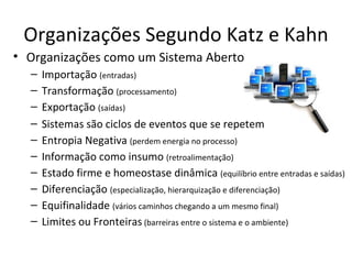 Organizações Segundo Katz e Kahn
• Organizações como um Sistema Aberto
  –   Importação (entradas)
  –   Transformação (processamento)
  –   Exportação (saídas)
  –   Sistemas são ciclos de eventos que se repetem
  –   Entropia Negativa (perdem energia no processo)
  –   Informação como insumo (retroalimentação)
  –   Estado firme e homeostase dinâmica (equilíbrio entre entradas e saídas)
  –   Diferenciação (especialização, hierarquização e diferenciação)
  –   Equifinalidade (vários caminhos chegando a um mesmo final)
  –   Limites ou Fronteiras (barreiras entre o sistema e o ambiente)
 