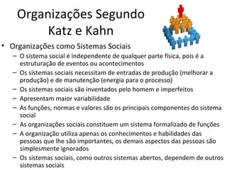 Organizações Segundo
         Katz e Kahn
• Organizações como Sistemas Sociais
   – O sistema social é independente de qualquer parte física, pois é a
     estruturação de eventos ou acontecimentos
   – Os sistemas sociais necessitam de entradas de produção (melhorar a
     produção) e de manutenção (energia para o processo)
   – Os sistemas sociais são inventados pelo homem e imperfeitos
   – Apresentam maior variabilidade
   – As funções, normas e valores são os principais componentes do sistema
     social
   – As organizações sociais constituem um sistema formalizado de funções
   – A organização utiliza apenas os conhecimentos e habilidades das
     pessoas que lhe são importantes, os demais aspectos das pessoas são
     simplesmente ignorados
   – Os sistemas sociais, como outros sistemas abertos, dependem de outros
     sistemas sociais
 