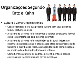 Organizações Segundo
     Katz e Kahn
• Cultura e Clima Organizacionais
   – Cada organização cria sua própria cultura com seus próprios
     tabus, costumes e usos
   – A cultura do sistema reflete normas e valores do sistema formal
     e sua reinterpretação pelo sistema informal
   – A cultura do sistema reflete também as disputas internas e
     externas das pessoas que a organização atrai, seus processos de
     trabalho e distribuição física, as modalidades de comunicação e
     o exercício da autoridade, dentro do sistema
   – Como herança cultural os padrões de sentimentos e crença
     coletivos são transmitidos aos novos membros
 