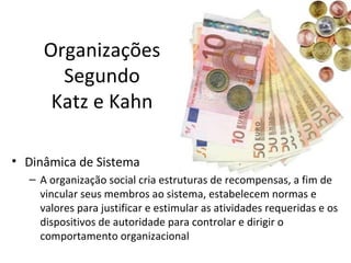 Organizações
       Segundo
      Katz e Kahn

• Dinâmica de Sistema
  – A organização social cria estruturas de recompensas, a fim de
    vincular seus membros ao sistema, estabelecem normas e
    valores para justificar e estimular as atividades requeridas e os
    dispositivos de autoridade para controlar e dirigir o
    comportamento organizacional
 