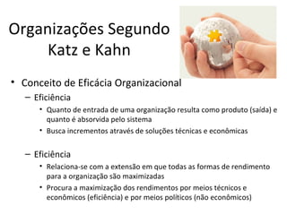 Organizações Segundo
     Katz e Kahn
• Conceito de Eficácia Organizacional
   – Eficiência
      • Quanto de entrada de uma organização resulta como produto (saída) e
        quanto é absorvida pelo sistema
      • Busca incrementos através de soluções técnicas e econômicas

   – Eficiência
      • Relaciona-se com a extensão em que todas as formas de rendimento
        para a organização são maximizadas
      • Procura a maximização dos rendimentos por meios técnicos e
        econômicos (eficiência) e por meios políticos (não econômicos)
 