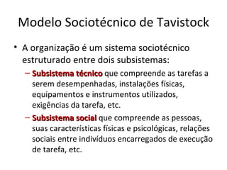 Modelo Sociotécnico de Tavistock
• A organização é um sistema sociotécnico
  estruturado entre dois subsistemas:
  – Subsistema técnico que compreende as tarefas a
    serem desempenhadas, instalações físicas,
    equipamentos e instrumentos utilizados,
    exigências da tarefa, etc.
  – Subsistema social que compreende as pessoas,
    suas características físicas e psicológicas, relações
    sociais entre indivíduos encarregados de execução
    de tarefa, etc.
 