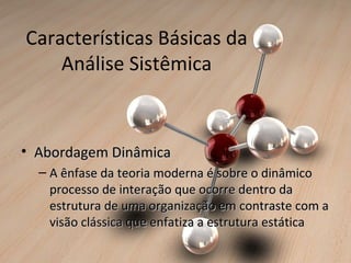 Características Básicas da
    Análise Sistêmica



• Abordagem Dinâmica
  – A ênfase da teoria moderna é sobre o dinâmico
    processo de interação que ocorre dentro da
    estrutura de uma organização em contraste com a
    visão clássica que enfatiza a estrutura estática
 