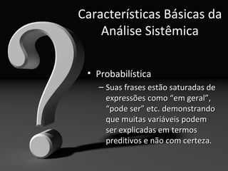 Características Básicas da
    Análise Sistêmica

 • Probabilística
   – Suas frases estão saturadas de
     expressões como “em geral”,
     “pode ser” etc. demonstrando
     que muitas variáveis podem
     ser explicadas em termos
     preditivos e não com certeza.
 