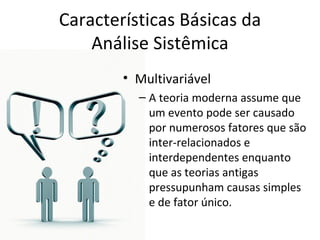 Características Básicas da
    Análise Sistêmica
        • Multivariável
          – A teoria moderna assume que
            um evento pode ser causado
            por numerosos fatores que são
            inter-relacionados e
            interdependentes enquanto
            que as teorias antigas
            pressupunham causas simples
            e de fator único.
 