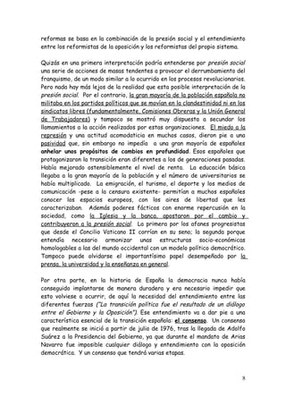 reformas se basa en la combinación de la presión social y el entendimiento
entre los reformistas de la oposición y los reformistas del propio sistema.

Quizás en una primera interpretación podría entenderse por presión social
una serie de acciones de masas tendentes a provocar el derrumbamiento del
franquismo, de un modo similar a lo ocurrido en los procesos revolucionarios.
Pero nada hay más lejos de la realidad que esta posible interpretación de la
presión social. Por el contrario, la gran mayoría de la población española no
militaba en los partidos políticos que se movían en la clandestinidad ni en los
sindicatos libres (fundamentalmente, Comisiones Obreras y la Unión General
de Trabajadores) y tampoco se mostró muy dispuesta a secundar los
llamamientos a la acción realizados por estas organizaciones. El miedo a la
represión y una actitud acomodaticia en muchos casos, dieron pie a una
pasividad que, sin embargo no impedía a una gran mayoría de españoles
anhelar unos propósitos de cambios en profundidad. Esos españoles que
protagonizaron la transición eran diferentes a los de generaciones pasadas.
Había mejorado ostensiblemente el nivel de renta. La educación básica
llegaba a la gran mayoría de la población y el número de universitarios se
había multiplicado. La emigración, el turismo, el deporte y los medios de
comunicación -pese a la censura existente- permitían a muchos españoles
conocer los espacios europeos, con los aires de libertad que les
caracterizaban. Además poderes fácticos con enorme repercusión en la
sociedad, como la Iglesia y la banca, apostaron por el cambio y
contribuyeron a la presión social. La primera por los afanes progresistas
que desde el Concilio Vaticano II corrían en su seno; la segunda porque
entendía necesario armonizar unas estructuras socio-económicas
homologables a las del mundo occidental con un modelo político democrático.
Tampoco puede olvidarse el importantísimo papel desempeñado por la
prensa, la universidad y la enseñanza en general.

Por otra parte, en la historia de España la democracia nunca había
conseguido implantarse de manera duradera y era necesario impedir que
esto volviese a ocurrir, de aquí la necesidad del entendimiento entre las
diferentes fuerzas (“La transición política fue el resultado de un diálogo
entre el Gobierno y la Oposición”). Ese entendimiento va a dar pie a una
característica esencial de la transición española: el consenso. Un consenso
que realmente se inició a partir de julio de 1976, tras la llegada de Adolfo
Suárez a la Presidencia del Gobierno, ya que durante el mandato de Arias
Navarro fue imposible cualquier diálogo y entendimiento con la oposición
democrática. Y un consenso que tendrá varias etapas.



                                                                             8
 