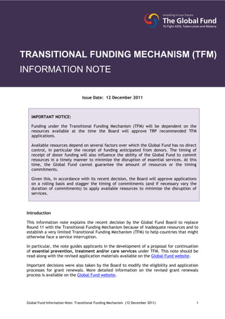 TRANSITIONAL FUNDING MECHANISM (TFM)
INFORMATION NOTE

                                  Issue Date: 12 December 2011



   IMPORTANT NOTICE:

   Funding under the Transitional Funding Mechanism (TFM) will be dependent on the
   resources available at the time the Board will approve TRP recommended TFM
   applications.

   Available resources depend on several factors over which the Global Fund has no direct
   control, in particular the receipt of funding anticipated from donors. The timing of
   receipt of donor funding will also influence the ability of the Global Fund to commit
   resources in a timely manner to minimize the disruption of essential services. At this
   time, the Global Fund cannot guarantee the amount of resources or the timing
   commitments.

   Given this, in accordance with its recent decision, the Board will approve applications
   on a rolling basis and stagger the timing of commitments (and if necessary vary the
   duration of commitments) to apply available resources to minimize the disruption of
   services.



 Introduction

 This information note explains the recent decision by the Global Fund Board to replace
 Round 11 with the Transitional Funding Mechanism because of inadequate resources and to
 establish a very limited Transitional Funding Mechanism (TFM) to help countries that might
 otherwise face a service interruption.

 In particular, the note guides applicants in the development of a proposal for continuation
 of essential prevention, treatment and/or care services under TFM. This note should be
 read along with the revised application materials available on the Global Fund website.

 Important decisions were also taken by the Board to modify the eligibility and application
 processes for grant renewals. More detailed information on the revised grant renewals
 process is available on the Global Fund website.




 Global Fund Information Note: Transitional Funding Mechanism (12 December 2011)           1
 