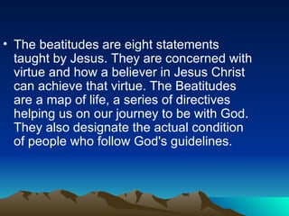 The beatitudes are eight statements taught by Jesus. They are concerned with virtue and how a believer in Jesus Christ can achieve that virtue. The Beatitudes are a map of life, a series of directives helping us on our journey to be with God. They also designate the actual condition of people who follow God's guidelines.  