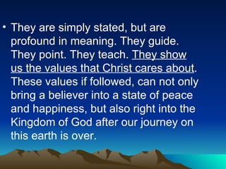 They are simply stated, but are profound in meaning. They guide. They point. They teach.  They show us the values that Christ cares about . These values if followed, can not only bring a believer into a state of peace and happiness, but also right into the Kingdom of God after our journey on this earth is over.  