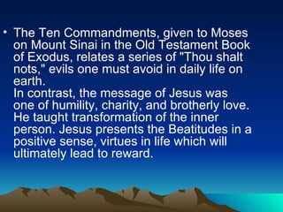 The Ten Commandments, given to Moses on Mount Sinai in the Old Testament Book of Exodus, relates a series of "Thou shalt nots," evils one must avoid in daily life on earth.  In contrast, the message of Jesus was one of humility, charity, and brotherly love. He taught transformation of the inner person. Jesus presents the Beatitudes in a positive sense, virtues in life which will ultimately lead to reward.  