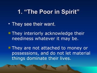 1. “The Poor in Spirit” They see their want . They interiorly acknowledge their neediness whatever it may be . They are not attached to money or possessions, and do not let material things dominate their lives.  